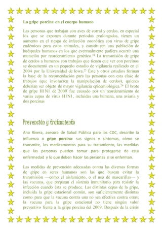 La gripe porcina en el cuerpo humano
Las personas que trabajan con aves de corral y cerdos, en especial
los que se exponen durante periodos prolongados, tienen un
aumento en el riesgo de infección zoonótica con virus de gripe
endémicos para estos animales, y constituyen una población de
huéspedes humanos en los que eventualmente pudiera ocurrir una
mutación por reordenamiento genético.24 La transmisión de gripe
de cerdos a humanos con trabajos que tienen que ver con porcinos
se documentó en un pequeño estudio de vigilancia realizado en el
2004 por la Universidad de Iowa.25 Éste y otros estudios forman
la base de la recomendación para las personas con esta clase de
trabajos (que involucren la manipulación de cerdos), quienes
deberían ser objeto de mayor vigilancia epidemiológica.24 El brote
de gripe H1N1 de 2009 fue causado por un reordenamiento de
varias cepas de virus H1N1, incluidas una humana, una aviaria y
dos porcinas
Prevención y tratamiento
Ana Rivera, asesora de Salud Pública para los CDC, describe la
influenza o gripe porcina: sus signos y síntomas, cómo se
transmite, los medicamentos para su tratamiento, las medidas
que las personas pueden tomar para protegerse de esta
enfermedad y lo que deben hacer las personas si se enferman.
Las medidas de prevención adecuadas contra las diversas formas
de gripe en seres humanos son las que buscan evitar la
transmisión —como el aislamiento, o el uso de mascarillas— y
las vacunas, que preparan el sistema inmunitario para resistir la
infección cuando ésta se produce. Las distintas cepas de la gripe,
incluida la gripe estacional común, son suficientemente distintas
como para que la vacuna contra una no sea efectiva contra otras;
la vacuna para la gripe estacional no tiene ningún valor
preventivo frente a la gripe porcina del 2009. Después de la crisis
 