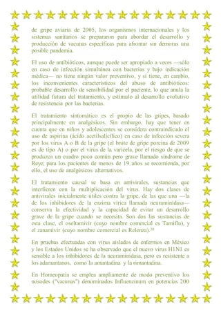 de gripe aviaria de 2005, los organismos internacionales y los
sistemas sanitarios se prepararon para abordar el desarrollo y
producción de vacunas específicas para afrontar sin demoras una
posible pandemia.
El uso de antibióticos, aunque puede ser apropiado a veces —sólo
en caso de infección simultánea con bacterias y bajo indicación
médica— no tiene ningún valor preventivo, y sí tiene, en cambio,
los inconvenientes característicos del abuso de antibióticos:
probable desarrollo de sensibilidad por el paciente, lo que anula la
utilidad futura del tratamiento, y estímulo al desarrollo evolutivo
de resistencia por las bacterias.
El tratamiento sintomático es el propio de las gripes, basado
principalmente en analgésicos. Sin embargo, hay que tener en
cuenta que en niños y adolescentes se considera contraindicado el
uso de aspirina (ácido acetilsalicílico) en caso de infección severa
por los virus A o B de la gripe (el brote de gripe porcina de 2009
es de tipo A) o por el virus de la varicela, por el riesgo de que se
produzca un cuadro poco común pero grave llamado síndrome de
Reye; para los pacientes de menos de 19 años se recomienda, por
ello, el uso de analgésicos alternativos.
El tratamiento causal se basa en antivirales, sustancias que
interfieren con la multiplicación del virus. Hay dos clases de
antivirales inicialmente útiles contra la gripe, de las que una —la
de los inhibidores de la enzima vírica llamada neuraminidasa—
conserva la efectividad y la capacidad de evitar un desarrollo
grave de la gripe cuando se necesita. Son dos las sustancias de
esta clase, el oseltamivir (cuyo nombre comercial es Tamiflu), y
el zanamivir (cuyo nombre comercial es Relenza).30
En pruebas efectuadas con virus aislados de enfermos en México
y los Estados Unidos se ha observado que el nuevo virus H1N1 es
sensible a los inhibidores de la neuraminidasa, pero es resistente a
los adamantanos, como la amantadina y la rimantadina.
En Homeopatia se emplea ampliamente de modo preventivo los
nosodes ("vacunas") denominados Influenzinum en potencias 200
 