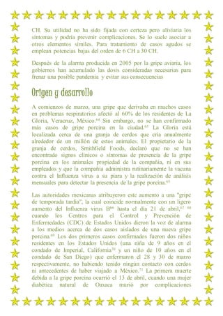 CH. Su utilidad no ha sido fijada con certeza pero aliviaria los
síntomas y podría prevenir complicaciones. Se lo suele asociar a
otros elementos símiles. Para tratamiento de casos agudos se
emplean potencias bajas del orden de 6 CH a 30 CH.
Después de la alarma producida en 2005 por la gripe aviaria, los
gobiernos han acumulado las dosis consideradas necesarias para
frenar una posible pandemia y evitar sus consecuencias
Origen y desarrollo
A comienzos de marzo, una gripe que derivaba en muchos casos
en problemas respiratorios afectó al 60% de los residentes de La
Gloria, Veracruz, México.64 Sin embargo, no se han confirmado
más casos de gripe porcina en la ciudad.65 La Gloria está
localizada cerca de una granja de cerdos que cría anualmente
alrededor de un millón de estos animales. El propietario de la
granja de cerdos, Smithfield Foods, declaró que no se han
encontrado signos clínicos o síntomas de presencia de la gripe
porcina en los animales propiedad de la compañía, ni en sus
empleados y que la compañía administra rutinariamente la vacuna
contra el Influenza virus a su piara y la realización de análisis
mensuales para detectar la presencia de la gripe porcina.65
Las autoridades mexicanas atribuyeron este aumento a una "gripe
de temporada tardía", la cual coincide normalmente con un ligero
aumento del Influenza virus B66 hasta el día 21 de abril,67 68
cuando los Centros para el Control y Prevención de
Enfermedades (CDC) de Estados Unidos dieron la voz de alarma
a los medios acerca de dos casos aislados de una nueva gripe
porcina.69 Los dos primeros casos confirmados fueron dos niños
residentes en los Estados Unidos (una niña de 9 años en el
condado de Imperial, California70 y un niño de 10 años en el
condado de San Diego) que enfermaron el 28 y 30 de marzo
respectivamente, no habiendo tenido ningún contacto con cerdos
ni antecedentes de haber viajado a México.71 La primera muerte
debida a la gripe porcina ocurrió el 13 de abril, cuando una mujer
diabética natural de Oaxaca murió por complicaciones
 
