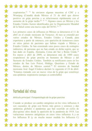 respiratorias.72 73 Se enviaron algunas muestras al CDC y a
Winnipeg (Canadá) desde México el 21 de abril que dieron
positivo en gripe porcina y se relacionaron rápidamente con el
aumento de la gripe tardía.68 74 75 Algunos casos en México y los
Estados Unidos fueron identificados por la Organización Mundial
de la Salud como una nueva cepa del H1N1.76 77
Los primeros casos de influenza en México se detectaron el 11 de
abril en el estado mexicano de Veracruz. Al mes se extendió por
varios estados de México, Estados Unidos y Canadá, para
exportarse a partir de entonces, con aparición de numerosos casos
en otros países de pacientes que habían viajado a México y
Estados Unidos. Se han constatado unos pocos casos de contagios
indirectos, de personas que no han estado en dicha región, que se
han dado en España, Alemania, Corea del Sur y Reino Unido.78
En marzo y abril de 2009, se detectaron más de 1000 casos
sospechosos de gripe porcina en humanos de México y del
Suroeste de Estados Unidos. También se notificaron casos en los
estados de San Luis Potosí, Hidalgo, Querétaro y Estado de
México, dentro de México central.79 El ministro de Sanidad
mexicano José Ángel Córdova declaró lo siguiente el 24 de abril:
"Estamos tratando con un nuevo virus de la gripe que constituye
una epidemia respiratoria (aunque es controlable)
Variedad del virus
Artículo principal: Fisiopatología de la gripe porcina
Cuando se produce un cambio antigénico en los virus influenza A
son causantes de gripe con brotes más graves y extensos y dan
epidemias globales o pandemias que han ocurrido en ciclos de
diez-quince años desde la aparición de la pandemia de 1918. Las
variaciones menores antigénicas en estos virus influenza A y en
los Influenza B (y en mucha menor medida los Influenza C)
 