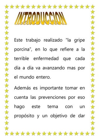 Este trabajo realizado “la gripe
porcina”, en lo que refiere a la
terrible enfermedad que cada
día a día va avanzando mas por
el mundo entero.
Además es importante tomar en
cuenta las prevenciones por eso
hago este tema con un
propósito y un objetivo de dar
 