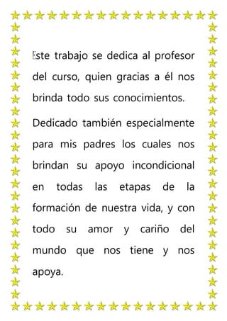 Este trabajo se dedica al profesor
del curso, quien gracias a él nos
brinda todo sus conocimientos.
Dedicado también especialmente
para mis padres los cuales nos
brindan su apoyo incondicional
en todas las etapas de la
formación de nuestra vida, y con
todo su amor y cariño del
mundo que nos tiene y nos
apoya.
 