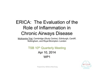 Multicentre Trial: Cambridge (Study Centre), Edinburgh, Cardiff,
Nottingham, and Royal Brompton- London
TSB 10th Quarterly Meeting
Apr 10, 2014
WP1
ERICA: The Evaluation of the
Role of Inflammation in
Chronic Airways Disease
Prepared by: Mellone Marchong
 