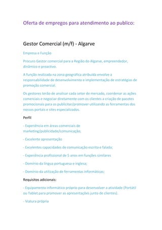 Oferta de empregos para atendimento ao publico:


Gestor Comercial (m/f) - Algarve
Empresa e Função

Procuro Gestor comercial para a Região do Algarve, empreendedor,
dinâmico e proactivo.

A função realizada na zona geográfica atribuída envolve a
responsabilidade de desenvolvimento e implementação de estratégias de
promoção comercial.

Os gestores terão de analisar cada setor de mercado, coordenar as ações
comerciais e negociar diretamente com os clientes a criação de pacotes
promocionais para os publicitar/promover utilizando as ferramentas dos
nossos portais e sites especializados.

Perfil

- Experiência em áreas comerciais de
marketing/publicidade/comunicação;

- Excelente apresentação

- Excelentes capacidades de comunicação escrita e falada;

- Experiência profissional de 5 anos em funções similares

- Domínio da língua portuguesa e inglesa;

- Domínio da utilização de ferramentas informáticas;

Requisitos adicionais:

- Equipamento informático próprio para desenvolver a atividade (Portátil
ou Tablet para promover as apresentações junto de clientes).

- Viatura própria
 