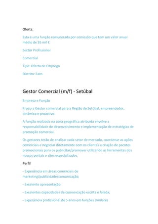 Oferta:

Esta é uma função remunerada por comissão que tem um valor anual
médio de 35 mil €

Sector Profissional

Comercial

Tipo: Oferta de Emprego

Distrito: Faro



Gestor Comercial (m/f) - Setúbal
Empresa e Função

Procura Gestor comercial para a Região de Setúbal, empreendedor,
dinâmico e proactivo.

A função realizada na zona geográfica atribuída envolve a
responsabilidade de desenvolvimento e implementação de estratégias de
promoção comercial.

Os gestores terão de analisar cada setor de mercado, coordenar as ações
comerciais e negociar diretamente com os clientes a criação de pacotes
promocionais para os publicitar/promover utilizando as ferramentas dos
nossos portais e sites especializados.

Perfil

- Experiência em áreas comerciais de
marketing/publicidade/comunicação;

- Excelente apresentação

- Excelentes capacidades de comunicação escrita e falada;

- Experiência profissional de 5 anos em funções similares
 