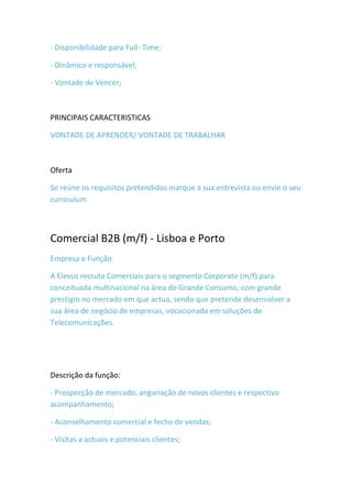 - Disponibilidade para Full- Time;

- Dinâmico e responsável;

- Vontade de Vencer;



PRINCIPAIS CARACTERISTICAS

VONTADE DE APRENDER/ VONTADE DE TRABALHAR



Oferta

Se reúne os requisitos pretendidos marque a sua entrevista ou envie o seu
curriculum



Comercial B2B (m/f) - Lisboa e Porto
Empresa e Função

A Elevus recruta Comerciais para o segmento Corporate (m/f) para
conceituada multinacional na área do Grande Consumo, com grande
prestígio no mercado em que actua, sendo que pretende desenvolver a
sua área de negócio de empresas, vocacionada em soluções de
Telecomunicações.




Descrição da função:

- Prospecção de mercado, angariação de novos clientes e respectivo
acompanhamento;

- Aconselhamento comercial e fecho de vendas;

- Visitas a actuais e potenciais clientes;
 