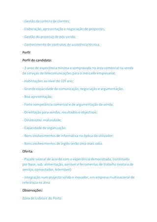- Gestão da carteira de clientes;

- Elaboração, apresentação e negociação de propostas;

- Gestão do processo de pós-venda;

- Conhecimento de contratos de assistência técnica.

Perfil

Perfil do candidato:

- 2 anos de experiência mínima e comprovada na área comercial na venda
de serviços de telecomunicações para o mercado empresarial;

- Habilitações ao nível do 12º ano;

- Grande capacidade de comunicação, negociação e argumentação;

- Boa apresentação;

- Forte competência comercial e de argumentação de venda;

- Orientação para vendas, resultados e objectivos;

- Dinamismo, maturidade;

- Capacidade de organização;

- Bons conhecimentos de informática na óptica do utilizador;

- Bons conhecimentos de Inglês serão uma mais valia.

Oferta:

- Pacote salarial de acordo com a experiência demonstrada, constituído
por base, sub. alimentação, variável e ferramentas de trabalho (viatura de
serviço, computador, telemóvel)

- Integração num projecto sólido e inovador, em empresa multinacional de
referência na área

Observações:

Zona de Lisboa e do Porto
 