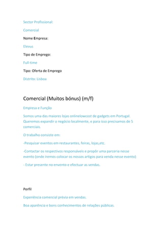 Sector Profissional:

Comercial

Nome Empresa:

Elevus

Tipo de Emprego:

Full-time

Tipo: Oferta de Emprego

Distrito: Lisboa




Comercial (Muitos bónus) (m/f)
Empresa e Função

Somos uma das maiores lojas onlinelowcost de gadgets em Portugal.
Queremos expandir o negócio localmente, e para isso precisamos de 5
comerciais.

O trabalho consiste em:

-Pesquisar eventos em restaurantes, feiras, lojas,etc.

-Contactar os respectivos responsáveis e propôr uma parceria nesse
evento (onde iremos colocar os nossos artigos para venda nesse evento)

- Estar presente no envento e efectuar as vendas.




Perfil

Experiência comercial prévia em vendas.

Boa aparência e bons conhecimentos de relações públicas.
 