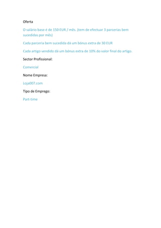 Oferta

O salário base é de 150 EUR / mês. (tem de efectuar 3 parcerias bem
sucedidas por mês)

Cada parceria bem sucedida dá um bónus extra de 30 EUR

Cada artigo vendido dá um bónus extra de 10% do valor final do artigo.

Sector Profissional:

Comercial

Nome Empresa:

Loja007.com

Tipo de Emprego:

Part-time
 