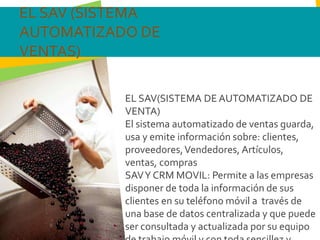 EL SAV(SISTEMA DE AUTOMATIZADO DE
VENTA)
El sistema automatizado de ventas guarda,
usa y emite información sobre: clientes,
proveedores,Vendedores, Artículos,
ventas, compras
SAVY CRM MOVIL: Permite a las empresas
disponer de toda la información de sus
clientes en su teléfono móvil a través de
una base de datos centralizada y que puede
ser consultada y actualizada por su equipo
EL SAV (SISTEMA
AUTOMATIZADO DE
VENTAS)
 