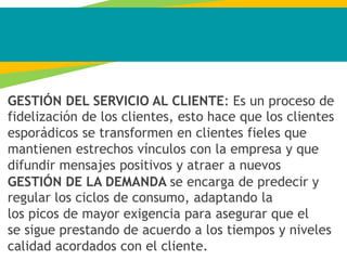 GESTIÓN DEL SERVICIO AL CLIENTE: Es un proceso de
fidelización de los clientes, esto hace que los clientes
esporádicos se transformen en clientes fieles que
mantienen estrechos vínculos con la empresa y que
difundir mensajes positivos y atraer a nuevos
GESTIÓN DE LA DEMANDA se encarga de predecir y
regular los ciclos de consumo, adaptando la
los picos de mayor exigencia para asegurar que el
se sigue prestando de acuerdo a los tiempos y niveles
calidad acordados con el cliente.
 