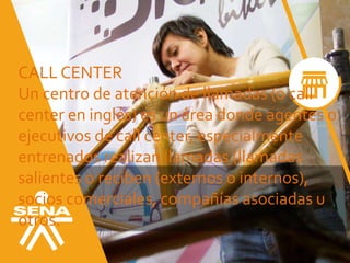 CALL CENTER
Un centro de atención de llamadas (o call
center en inglés) es un área donde agentes o
ejecutivos de call center, especialmente
entrenados realizan llamadas (llamadas
salientes o reciben (externos o internos),
socios comerciales, compañías asociadas u
otros.
 
