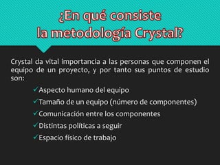 Crystal da vital importancia a las personas que componen el 
equipo de un proyecto, y por tanto sus puntos de estudio 
son: 
Aspecto humano del equipo 
Tamaño de un equipo (número de componentes) 
Comunicación entre los componentes 
Distintas políticas a seguir 
Espacio físico de trabajo 
 