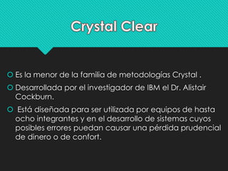  Es la menor de la familia de metodologías Crystal . 
 Desarrollada por el investigador de IBM el Dr. Alistair 
Cockburn. 
 Está diseñada para ser utilizada por equipos de hasta 
ocho integrantes y en el desarrollo de sistemas cuyos 
posibles errores puedan causar una pérdida prudencial 
de dinero o de confort. 
 