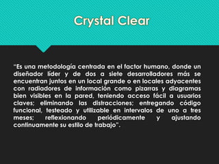 “Es una metodología centrada en el factor humano, donde un 
diseñador líder y de dos a siete desarrolladores más se 
encuentran juntos en un local grande o en locales adyacentes 
con radiadores de información como pizarras y diagramas 
bien visibles en la pared, teniendo acceso fácil a usuarios 
claves; eliminando las distracciones; entregando código 
funcional, testeado y utilizable en intervalos de uno a tres 
meses; reflexionando periódicamente y ajustando 
continuamente su estilo de trabajo”. 
 