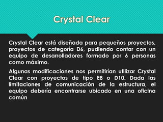 Crystal Clear está diseñada para pequeños proyectos, 
proyectos de categoría D6, pudiendo contar con un 
equipo de desarrolladores formado por 6 personas 
como máximo. 
Algunas modificaciones nos permitirían utilizar Crystal 
Clear con proyectos de tipo E8 o D10. Dada las 
limitaciones de comunicación de la estructura, el 
equipo debería encontrarse ubicado en una oficina 
común 
 