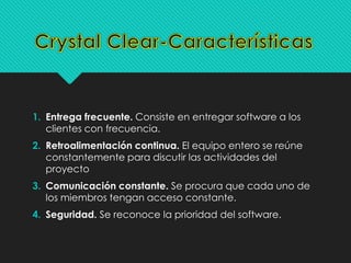 1. Entrega frecuente. Consiste en entregar software a los 
clientes con frecuencia. 
2. Retroalimentación continua. El equipo entero se reúne 
constantemente para discutir las actividades del 
proyecto 
3. Comunicación constante. Se procura que cada uno de 
los miembros tengan acceso constante. 
4. Seguridad. Se reconoce la prioridad del software. 
 