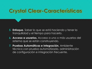 5. Enfoque. Saber lo que se está haciendo y tener la 
tranquilidad y el tiempo para hacerlo. 
6. Acceso a usuarios. Acceso a uno o más usuarios del 
sistema que se están construyendo. 
7. Pruebas Automáticas e Integración. Ambiente 
técnico con prueba automatizada, administración 
de configuración e integración frecuente. 
 