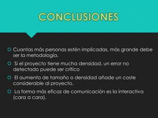  Cuantas más personas estén implicadas, más grande debe 
ser la metodología. 
 Si el proyecto tiene mucha densidad, un error no 
detectado puede ser crítico 
 El aumento de tamaño o densidad añade un coste 
considerable al proyecto. 
 La forma más eficaz de comunicación es la interactiva 
(cara a cara). 
 