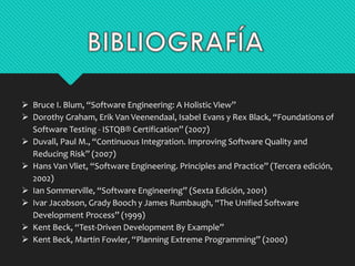  Bruce I. Blum, “Software Engineering: A Holistic View” 
 Dorothy Graham, Erik Van Veenendaal, Isabel Evans y Rex Black, “Foundations of 
Software Testing - ISTQB® Certification” (2007) 
 Duvall, Paul M., “Continuous Integration. Improving Software Quality and 
Reducing Risk” (2007) 
 Hans Van Vliet, “Software Engineering. Principles and Practice” (Tercera edición, 
2002) 
 Ian Sommerville, “Software Engineering” (Sexta Edición, 2001) 
 Ivar Jacobson, Grady Booch y James Rumbaugh, “The Unified Software 
Development Process” (1999) 
 Kent Beck, “Test-Driven Development By Example” 
 Kent Beck, Martin Fowler, “Planning Extreme Programming” (2000) 
