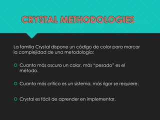 La familia Crystal dispone un código de color para marcar 
la complejidad de una metodología: 
 Cuanto más oscuro un color, más “pesado” es el 
método. 
 Cuanto más crítico es un sistema, más rigor se requiere. 
 Crystal es fácil de aprender en implementar. 
 