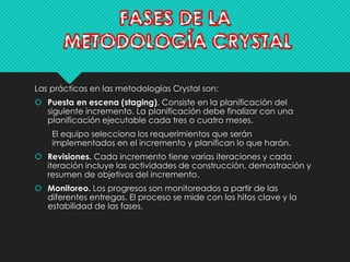 Las prácticas en las metodologías Crystal son: 
 Puesta en escena (staging). Consiste en la planificación del 
siguiente incremento. La planificación debe finalizar con una 
planificación ejecutable cada tres o cuatro meses. 
El equipo selecciona los requerimientos que serán 
implementados en el incremento y planifican lo que harán. 
 Revisiones. Cada incremento tiene varias iteraciones y cada 
iteración incluye las actividades de construcción, demostración y 
resumen de objetivos del incremento. 
 Monitoreo. Los progresos son monitoreados a partir de las 
diferentes entregas. El proceso se mide con los hitos clave y la 
estabilidad de las fases. 
 