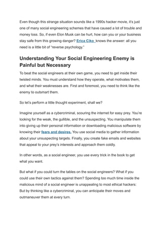 Even though this strange situation sounds like a 1990s hacker movie, it’s just
one of many social engineering schemes that have caused a lot of trouble and
money loss. So, if even Elon Musk can be hurt, how can you or your business
stay safe from this growing danger? Erica Ciko knows the answer: all you
need is a little bit of “reverse psychology.”
Understanding Your Social Engineering Enemy is
Painful but Necessary
To beat the social engineers at their own game, you need to get inside their
twisted minds. You must understand how they operate, what motivates them,
and what their weaknesses are. First and foremost, you need to think like the
enemy to outsmart them.
So let’s perform a little thought experiment, shall we?
Imagine yourself as a cybercriminal, scouring the internet for easy prey. You’re
looking for the weak, the gullible, and the unsuspecting. You manipulate them
into giving up their personal information or downloading malicious software by
knowing their fears and desires. You use social media to gather information
about your unsuspecting targets. Finally, you create fake emails and websites
that appeal to your prey’s interests and approach them coldly.
In other words, as a social engineer, you use every trick in the book to get
what you want.
But what if you could turn the tables on the social engineers? What if you
could use their own tactics against them? Spending too much time inside the
malicious mind of a social engineer is unappealing to most ethical hackers:
But by thinking like a cybercriminal, you can anticipate their moves and
outmaneuver them at every turn.
 