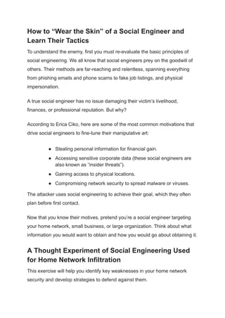 How to “Wear the Skin” of a Social Engineer and
Learn Their Tactics
To understand the enemy, first you must re-evaluate the basic principles of
social engineering. We all know that social engineers prey on the goodwill of
others. Their methods are far-reaching and relentless, spanning everything
from phishing emails and phone scams to fake job listings, and physical
impersonation.
A true social engineer has no issue damaging their victim’s livelihood,
finances, or professional reputation. But why?
According to Erica Ciko, here are some of the most common motivations that
drive social engineers to fine-tune their manipulative art:
● Stealing personal information for financial gain.
● Accessing sensitive corporate data (these social engineers are
also known as “insider threats”).
● Gaining access to physical locations.
● Compromising network security to spread malware or viruses.
The attacker uses social engineering to achieve their goal, which they often
plan before first contact.
Now that you know their motives, pretend you’re a social engineer targeting
your home network, small business, or large organization. Think about what
information you would want to obtain and how you would go about obtaining it.
A Thought Experiment of Social Engineering Used
for Home Network Infiltration
This exercise will help you identify key weaknesses in your home network
security and develop strategies to defend against them.
 