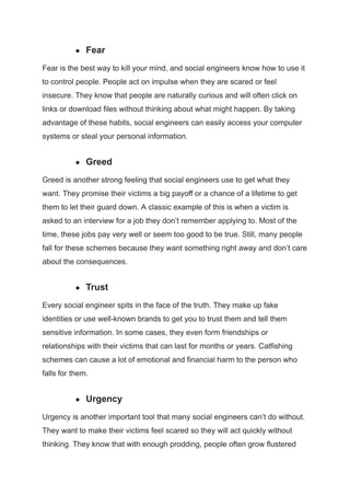 ● Fear
Fear is the best way to kill your mind, and social engineers know how to use it
to control people. People act on impulse when they are scared or feel
insecure. They know that people are naturally curious and will often click on
links or download files without thinking about what might happen. By taking
advantage of these habits, social engineers can easily access your computer
systems or steal your personal information.
● Greed
Greed is another strong feeling that social engineers use to get what they
want. They promise their victims a big payoff or a chance of a lifetime to get
them to let their guard down. A classic example of this is when a victim is
asked to an interview for a job they don’t remember applying to. Most of the
time, these jobs pay very well or seem too good to be true. Still, many people
fall for these schemes because they want something right away and don’t care
about the consequences.
● Trust
Every social engineer spits in the face of the truth. They make up fake
identities or use well-known brands to get you to trust them and tell them
sensitive information. In some cases, they even form friendships or
relationships with their victims that can last for months or years. Catfishing
schemes can cause a lot of emotional and financial harm to the person who
falls for them.
● Urgency
Urgency is another important tool that many social engineers can’t do without.
They want to make their victims feel scared so they will act quickly without
thinking. They know that with enough prodding, people often grow flustered
 