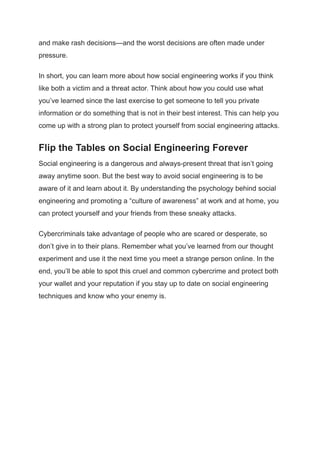 and make rash decisions—and the worst decisions are often made under
pressure.
In short, you can learn more about how social engineering works if you think
like both a victim and a threat actor. Think about how you could use what
you’ve learned since the last exercise to get someone to tell you private
information or do something that is not in their best interest. This can help you
come up with a strong plan to protect yourself from social engineering attacks.
Flip the Tables on Social Engineering Forever
Social engineering is a dangerous and always-present threat that isn’t going
away anytime soon. But the best way to avoid social engineering is to be
aware of it and learn about it. By understanding the psychology behind social
engineering and promoting a “culture of awareness” at work and at home, you
can protect yourself and your friends from these sneaky attacks.
Cybercriminals take advantage of people who are scared or desperate, so
don’t give in to their plans. Remember what you’ve learned from our thought
experiment and use it the next time you meet a strange person online. In the
end, you’ll be able to spot this cruel and common cybercrime and protect both
your wallet and your reputation if you stay up to date on social engineering
techniques and know who your enemy is.
 