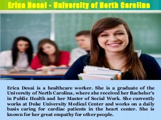 Erica Desai - University of North Carolina
Erica Desai is a healthcare worker. She is a graduate of the
University of North Carolina, where she received her Bachelor's
in Public Health and her Master of Social Work. She currently
works at Duke University Medical Center and works on a daily
basis caring for cardiac patients in the heart center. She is
known for her great empathy for other people.
 