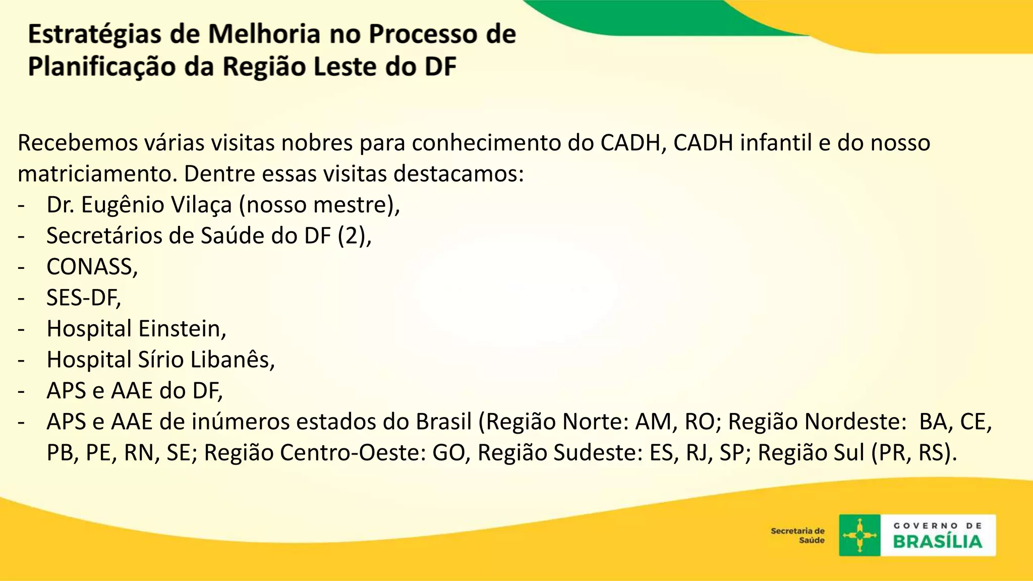 Recebemos várias visitas nobres para conhecimento do CADH, CADH infantil e do nosso
matriciamento. Dentre essas visitas destacamos:
- Dr. Eugênio Vilaça (nosso mestre),
- Secretários de Saúde do DF (2),
- CONASS,
- SES-DF,
- Hospital Einstein,
- Hospital Sírio Libanês,
- APS e AAE do DF,
- APS e AAE de inúmeros estados do Brasil (Região Norte: AM, RO; Região Nordeste: BA, CE,
PB, PE, RN, SE; Região Centro-Oeste: GO, Região Sudeste: ES, RJ, SP; Região Sul (PR, RS).
 