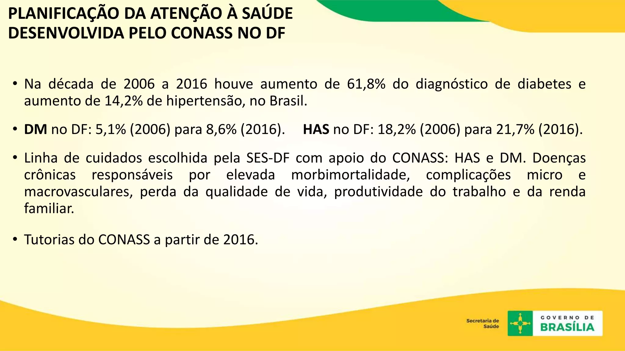 PLANIFICAÇÃO DA ATENÇÃO À SAÚDE
DESENVOLVIDA PELO CONASS NO DF
• Na década de 2006 a 2016 houve aumento de 61,8% do diagnóstico de diabetes e
aumento de 14,2% de hipertensão, no Brasil.
• DM no DF: 5,1% (2006) para 8,6% (2016). HAS no DF: 18,2% (2006) para 21,7% (2016).
• Linha de cuidados escolhida pela SES-DF com apoio do CONASS: HAS e DM. Doenças
crônicas responsáveis por elevada morbimortalidade, complicações micro e
macrovasculares, perda da qualidade de vida, produtividade do trabalho e da renda
familiar.
• Tutorias do CONASS a partir de 2016.
 