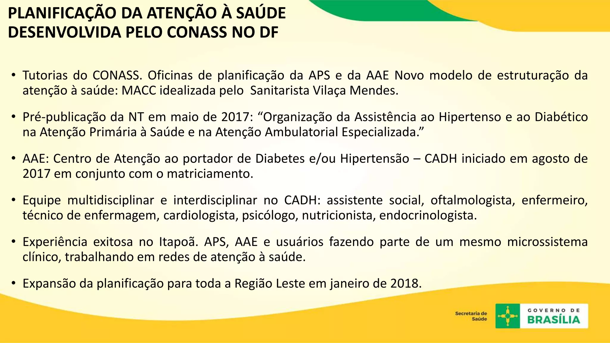 • Tutorias do CONASS. Oficinas de planificação da APS e da AAE Novo modelo de estruturação da
atenção à saúde: MACC idealizada pelo Sanitarista Vilaça Mendes.
• Pré-publicação da NT em maio de 2017: “Organização da Assistência ao Hipertenso e ao Diabético
na Atenção Primária à Saúde e na Atenção Ambulatorial Especializada.”
• AAE: Centro de Atenção ao portador de Diabetes e/ou Hipertensão – CADH iniciado em agosto de
2017 em conjunto com o matriciamento.
• Equipe multidisciplinar e interdisciplinar no CADH: assistente social, oftalmologista, enfermeiro,
técnico de enfermagem, cardiologista, psicólogo, nutricionista, endocrinologista.
• Experiência exitosa no Itapoã. APS, AAE e usuários fazendo parte de um mesmo microssistema
clínico, trabalhando em redes de atenção à saúde.
• Expansão da planificação para toda a Região Leste em janeiro de 2018.
PLANIFICAÇÃO DA ATENÇÃO À SAÚDE
DESENVOLVIDA PELO CONASS NO DF
 