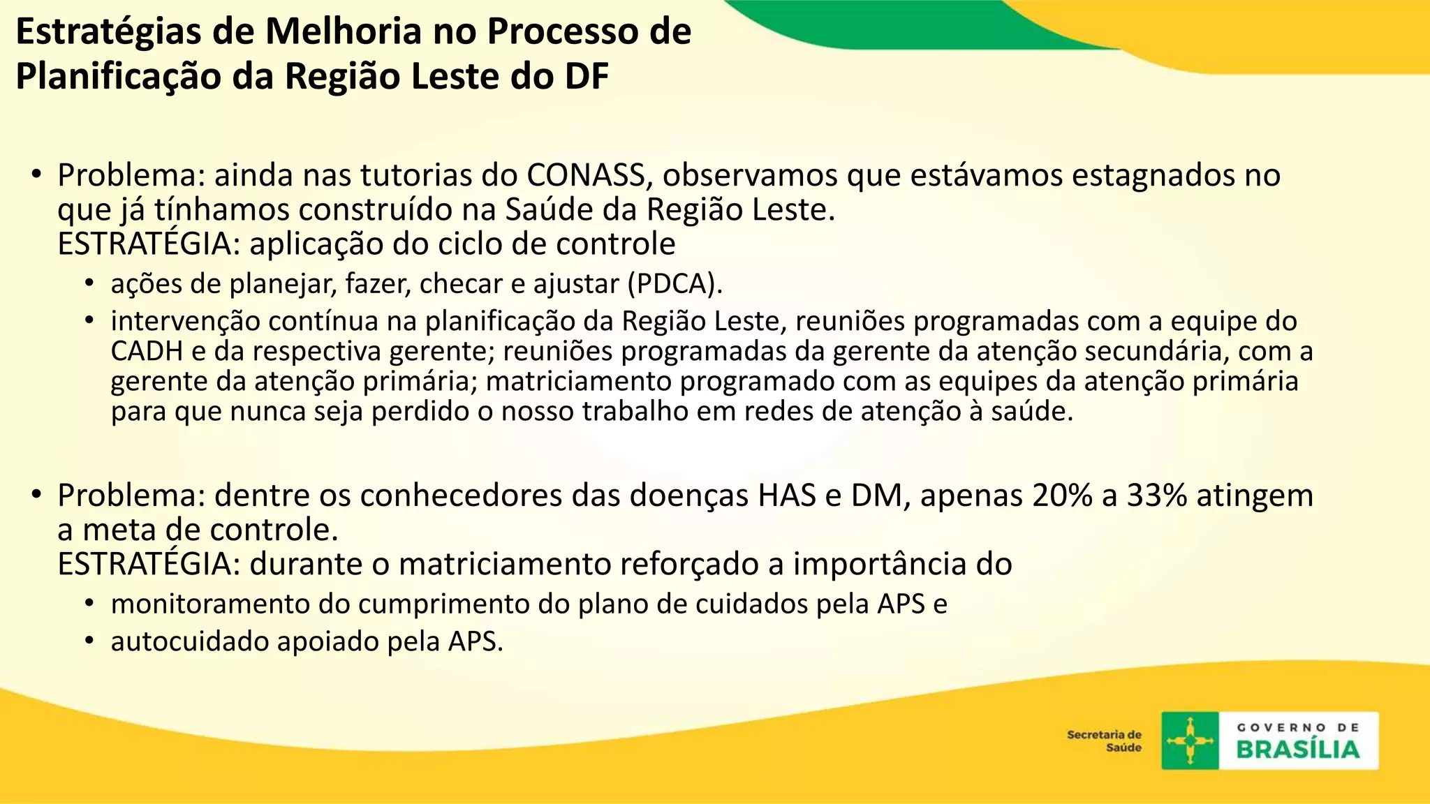 Estratégias de Melhoria no Processo de
Planificação da Região Leste do DF
• Problema: ainda nas tutorias do CONASS, observamos que estávamos estagnados no
que já tínhamos construído na Saúde da Região Leste.
ESTRATÉGIA: aplicação do ciclo de controle
• ações de planejar, fazer, checar e ajustar (PDCA).
• intervenção contínua na planificação da Região Leste, reuniões programadas com a equipe do
CADH e da respectiva gerente; reuniões programadas da gerente da atenção secundária, com a
gerente da atenção primária; matriciamento programado com as equipes da atenção primária
para que nunca seja perdido o nosso trabalho em redes de atenção à saúde.
• Problema: dentre os conhecedores das doenças HAS e DM, apenas 20% a 33% atingem
a meta de controle.
ESTRATÉGIA: durante o matriciamento reforçado a importância do
• monitoramento do cumprimento do plano de cuidados pela APS e
• autocuidado apoiado pela APS.
 