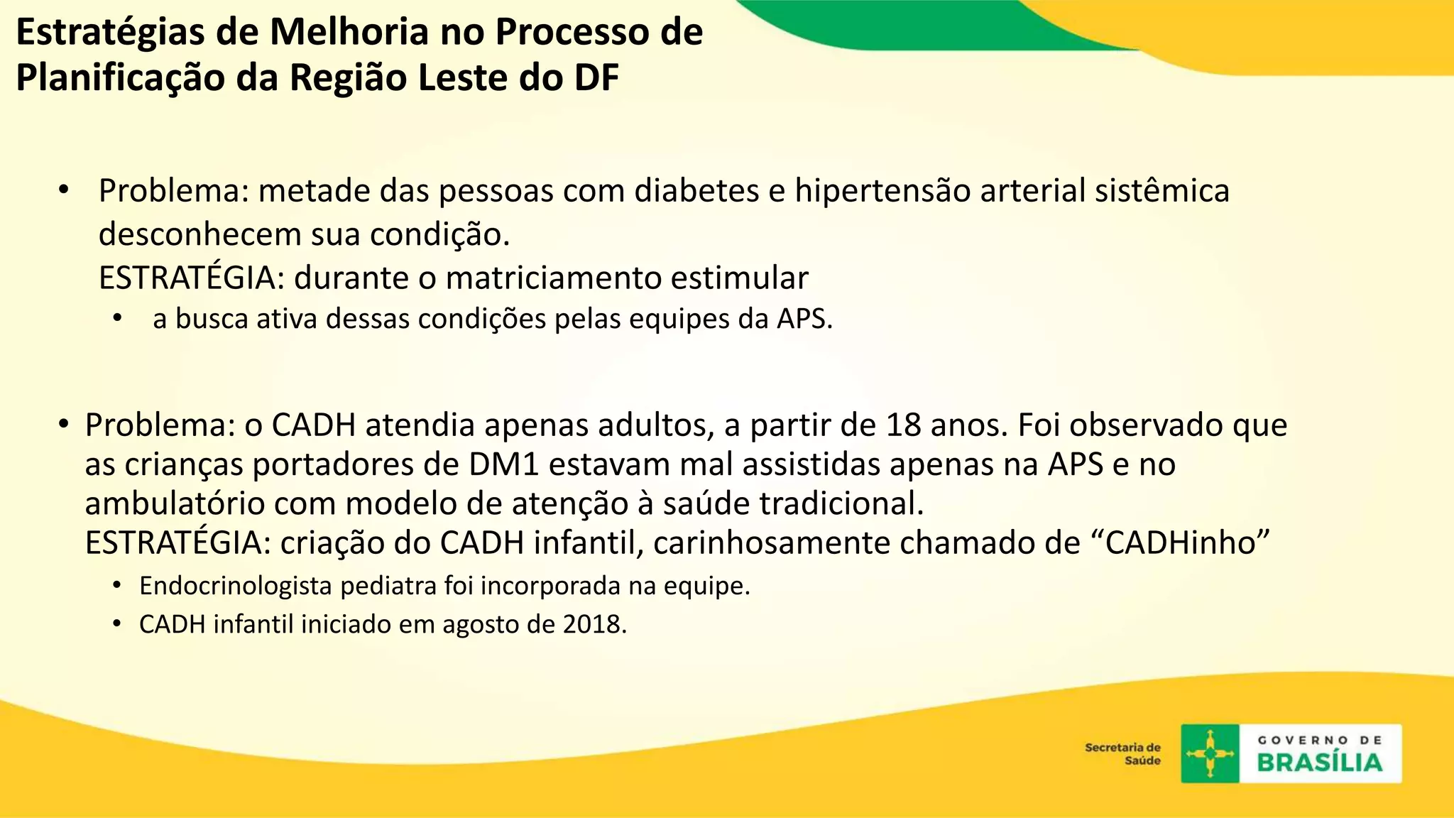 Estratégias de Melhoria no Processo de
Planificação da Região Leste do DF
• Problema: metade das pessoas com diabetes e hipertensão arterial sistêmica
desconhecem sua condição.
ESTRATÉGIA: durante o matriciamento estimular
• a busca ativa dessas condições pelas equipes da APS.
• Problema: o CADH atendia apenas adultos, a partir de 18 anos. Foi observado que
as crianças portadores de DM1 estavam mal assistidas apenas na APS e no
ambulatório com modelo de atenção à saúde tradicional.
ESTRATÉGIA: criação do CADH infantil, carinhosamente chamado de “CADHinho”
• Endocrinologista pediatra foi incorporada na equipe.
• CADH infantil iniciado em agosto de 2018.
 
