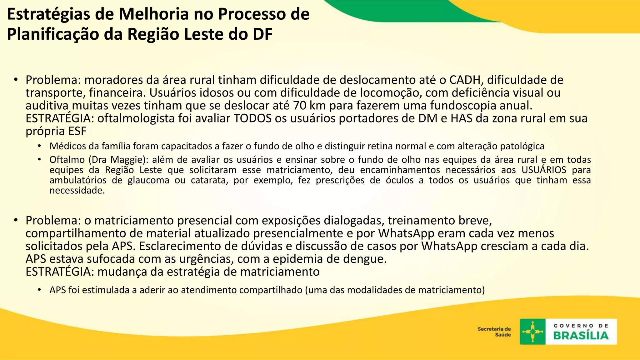 Estratégias de Melhoria no Processo de
Planificação da Região Leste do DF
• Problema: moradores da área rural tinham dificuldade de deslocamento até o CADH, dificuldade de
transporte, financeira. Usuários idosos ou com dificuldade de locomoção, com deficiência visual ou
auditiva muitas vezes tinham que se deslocar até 70 km para fazerem uma fundoscopia anual.
ESTRATÉGIA: oftalmologista foi avaliar TODOS os usuários portadores de DM e HAS da zona rural em sua
própria ESF
• Médicos da família foram capacitados a fazer o fundo de olho e distinguir retina normal e com alteração patológica
• Oftalmo (Dra Maggie): além de avaliar os usuários e ensinar sobre o fundo de olho nas equipes da área rural e em todas
equipes da Região Leste que solicitaram esse matriciamento, deu encaminhamentos necessários aos USUÁRIOS para
ambulatórios de glaucoma ou catarata, por exemplo, fez prescrições de óculos a todos os usuários que tinham essa
necessidade.
• Problema: o matriciamento presencial com exposições dialogadas, treinamento breve,
compartilhamento de material atualizado presencialmente e por WhatsApp eram cada vez menos
solicitados pela APS. Esclarecimento de dúvidas e discussão de casos por WhatsApp cresciam a cada dia.
APS estava sufocada com as urgências, com a epidemia de dengue.
ESTRATÉGIA: mudança da estratégia de matriciamento
• APS foi estimulada a aderir ao atendimento compartilhado (uma das modalidades de matriciamento)
 