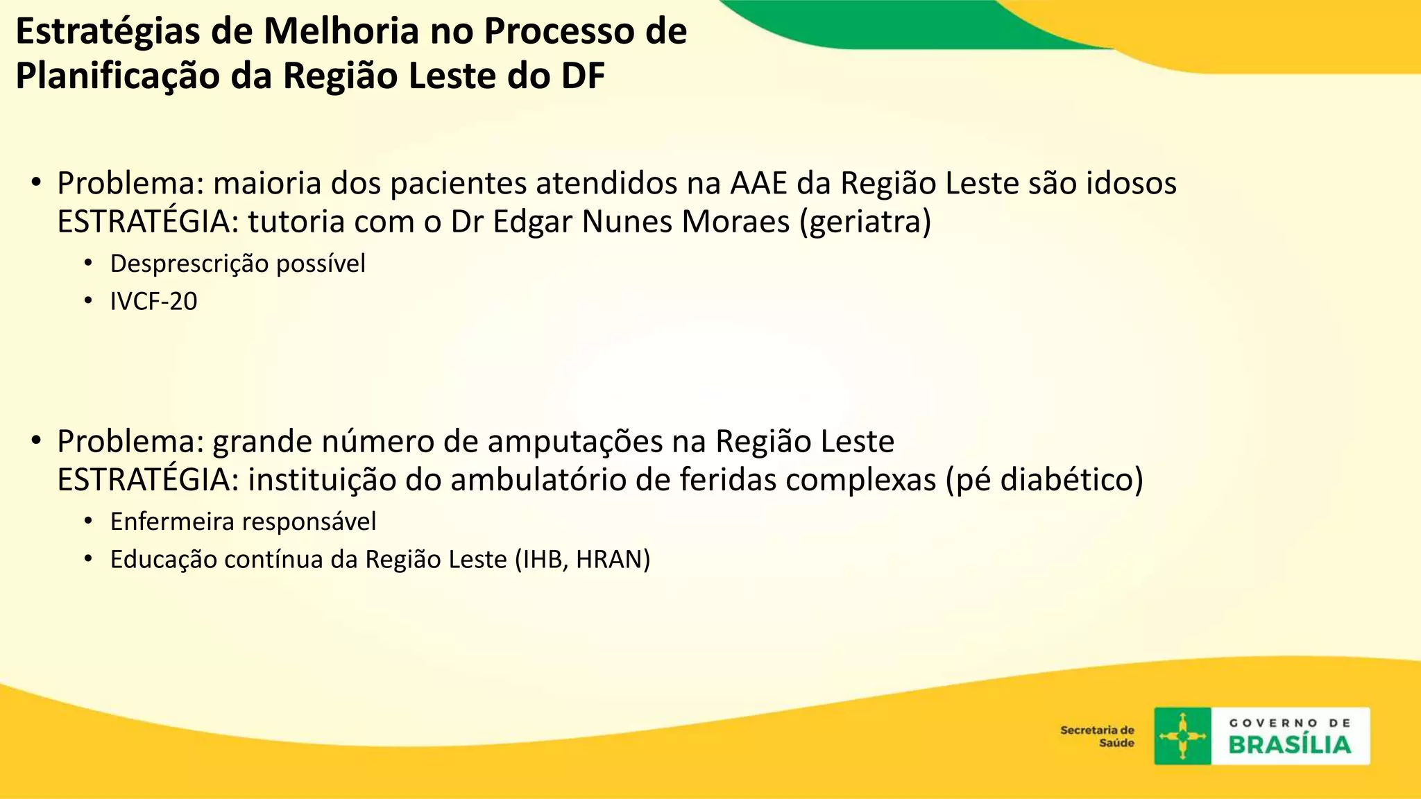 Estratégias de Melhoria no Processo de
Planificação da Região Leste do DF
• Problema: maioria dos pacientes atendidos na AAE da Região Leste são idosos
ESTRATÉGIA: tutoria com o Dr Edgar Nunes Moraes (geriatra)
• Desprescrição possível
• IVCF-20
• Problema: grande número de amputações na Região Leste
ESTRATÉGIA: instituição do ambulatório de feridas complexas (pé diabético)
• Enfermeira responsável
• Educação contínua da Região Leste (IHB, HRAN)
 