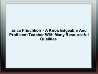 Erica Frischkorn- A Knowledgeable And
Proficient Teacher With Many Resourceful
Qualities

 