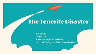 The Tenerife Disaster
Erica Gill
70074724
Lahore School of Aviation
Aircraft Safety Accident Investigation
 