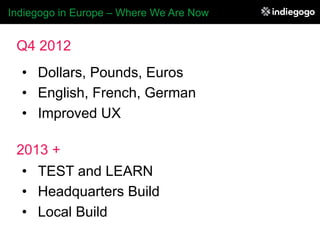 Indiegogo in Europe – Where We Are Now


 Q4 2012
  •  Dollars, Pounds, Euros
  •  English, French, German
  •  Improved UX

 2013 +
  •  TEST and LEARN
  •  Headquarters Build
  •  Local Build
 