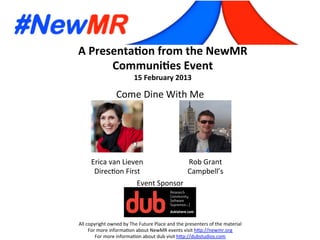 A	
  Presenta*on	
  from	
  the	
  NewMR	
  
Communi*es	
  Event	
  
15	
  February	
  2013	
  
All	
  copyright	
  owned	
  by	
  The	
  Future	
  Place	
  and	
  the	
  presenters	
  of	
  the	
  material	
  
For	
  more	
  informa:on	
  about	
  NewMR	
  events	
  visit	
  h?p://newmr.org	
  
For	
  more	
  informa:on	
  about	
  dub	
  visit	
  h?p://dubstudios.com	
  
Event	
  Sponsor	
  
Erica	
  van	
  Lieven	
  
Direc:on	
  First	
  
Rob	
  Grant	
  
Campbell’s	
  
Come	
  Dine	
  With	
  Me	
  
 