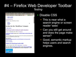 #4 – Firefox Web Developer Toolbar
              Testing
                ●   Disable CSS
                    ●   This is near what a
                        search engine or screen
                        reader 'sees'
                    ●   Can you still get around
                        and does the page make
                        sense?
                    ●   Good, semantic markup
                        helps users and search
                        engines.
 