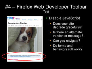 #4 – Firefox Web Developer Toolbar
               Test
                 ●    Disable JavaScript
                      ●   Does your site
                          degrade gracefully?
                      ●   Is there an alternate
                          version or message?
                      ●   Can you navigate?
                      ●   Do forms and
                          behaviors still work?
 