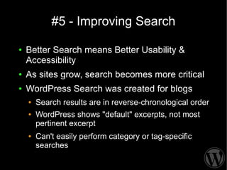 #5 - Improving Search

●   Better Search means Better Usability &
    Accessibility
●   As sites grow, search becomes more critical
●   WordPress Search was created for blogs
    ●   Search results are in reverse-chronological order
    ●   WordPress shows "default" excerpts, not most
        pertinent excerpt
    ●   Can't easily perform category or tag-specific
        searches
 