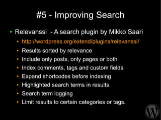 #5 - Improving Search
●   Relevanssi - A search plugin by Mikko Saari
    ●   http://wordpress.org/extend/plugins/relevanssi/
    ●   Results sorted by relevance
    ●   Include only posts, only pages or both
    ●   Index comments, tags and custom fields
    ●   Expand shortcodes before indexing
    ●   Highlighted search terms in results
    ●   Search term logging
    ●   Limit results to certain categories or tags.
 