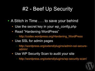 #2 - Beef Up Security

●   A Stitch in Time . . . to save your behind
    ●   Use the secret key in your wp_config.php
    ●   Read ”Hardening WordPress”
        –   http://codex.wordpress.org/Hardening_WordPress
    ●   Use SSL for admin pages
        –   http://wordpress.org/extend/plugins/admin-ssl-secure-
            admin/
    ●   Use WP Security Scan to audit your site
        –   http://wordpress.org/extend/plugins/wp-security-scan/
 