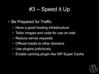 #3 – Speed it Up

●   Be Prepared for Traffic
    ●   Have a good hosting infrastructure
    ●   Tailor images and code for use on web
    ●   Reduce server requests
    ●   Offload media to other domains
    ●   Use plugins judiciously
    ●   Enable caching plugin like WP Super Cache
 