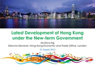 1
Ms Erica Ng
Director-General, Hong Kong Economic and Trade Office, London
Latest Development of Hong Kong
under the New-term Government
21 August 2013
 