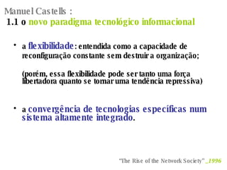 Manuel Castells :   1.1 o  novo paradigma tecnológico informacional a  flexibilidade : entendida como a capacidade de reconfiguração constante sem destruir a organização; (porém, essa flexibilidade pode ser tanto uma força libertadora quanto se tornar uma tendência repressiva) a  convergência de tecnologias específicas num sistema altamente integrado . “ The Rise of the Network Society”  _1996   